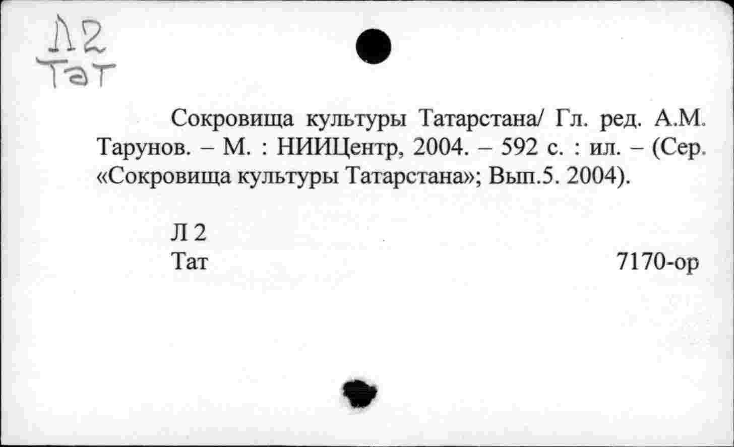 ﻿Сокровища культуры Татарстана/ Гл. ред. А.М. Тарунов. - М. : НИИЦентр, 2004. - 592 с. : ил. - (Сер. «Сокровища культуры Татарстана»; Вып.5. 2004).
Л2
Тат
7170-ор